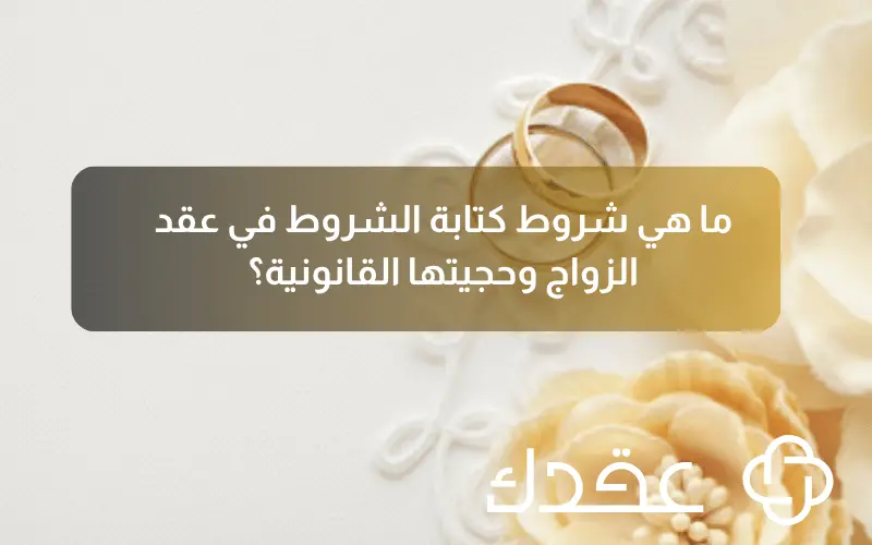 ما هي شروط كتابة الشروط في عقد الزواج وحجيتها القانونية؟
